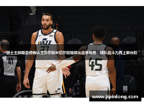 爵士主帅斯奈德确认戈贝尔和米切尔将继续出战季后赛：球队战斗力再上新台阶