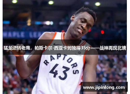 猛龙逆转老鹰，帕斯卡尔-西亚卡姆独得35分——战神再现北境